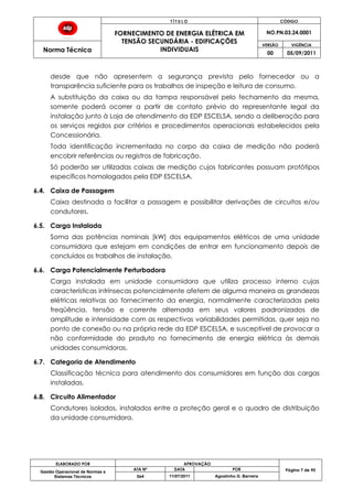 T Í T U L O CÓDIGO
FORNECIMENTO DE ENERGIA ELÉTRICA EM
TENSÃO SECUNDÁRIA - EDIFICAÇÕES
INDIVIDUAIS
NO.PN.03.24.0001
Norma Técnica
VERSÃO VIGÊNCIA
00 05/09/2011
ELABORADO POR APROVAÇÃO
Página 7 de 90Gestão Operacional de Normas e
Sistemas Técnicos
ATA Nº DATA POR
064 11/07/2011 Agostinho G. Barreira
desde que não apresentem a segurança prevista pelo fornecedor ou a
transparência suficiente para os trabalhos de inspeção e leitura de consumo.
A substituição da caixa ou da tampa responsável pelo fechamento da mesma,
somente poderá ocorrer a partir de contato prévio do representante legal da
instalação junto à Loja de atendimento da EDP ESCELSA, sendo a deliberação para
os serviços regidos por critérios e procedimentos operacionais estabelecidos pela
Concessionária.
Toda identificação incrementada no corpo da caixa de medição não poderá
encobrir referências ou registros de fabricação.
Só poderão ser utilizadas caixas de medição cujos fabricantes possuam protótipos
específicos homologados pela EDP ESCELSA.
6.4. Caixa de Passagem
Caixa destinada a facilitar a passagem e possibilitar derivações de circuitos e/ou
condutores.
6.5. Carga Instalada
Soma das potências nominais [kW] dos equipamentos elétricos de uma unidade
consumidora que estejam em condições de entrar em funcionamento depois de
concluídos os trabalhos de instalação.
6.6. Carga Potencialmente Perturbadora
Carga instalada em unidade consumidora que utiliza processo interno cujas
características intrínsecas potencialmente afetem de alguma maneira as grandezas
elétricas relativas ao fornecimento da energia, normalmente caracterizadas pela
freqüência, tensão e corrente alternada em seus valores padronizados de
amplitude e intensidade com as respectivas variabilidades permitidas, quer seja no
ponto de conexão ou na própria rede da EDP ESCELSA, e susceptível de provocar a
não conformidade do produto no fornecimento de energia elétrica às demais
unidades consumidoras.
6.7. Categoria de Atendimento
Classificação técnica para atendimento dos consumidores em função das cargas
instaladas.
6.8. Circuito Alimentador
Condutores isolados, instalados entre a proteção geral e o quadro de distribuição
da unidade consumidora.
 