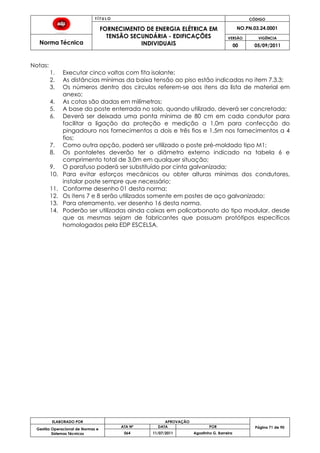 T Í T U L O CÓDIGO
FORNECIMENTO DE ENERGIA ELÉTRICA EM
TENSÃO SECUNDÁRIA - EDIFICAÇÕES
INDIVIDUAIS
NO.PN.03.24.0001
Norma Técnica
VERSÃO VIGÊNCIA
00 05/09/2011
71
ELABORADO POR APROVAÇÃO
Página 71 de 90Gestão Operacional de Normas e
Sistemas Técnicos
ATA Nº DATA POR
064 11/07/2011 Agostinho G. Barreira
Notas:
1. Executar cinco voltas com fita isolante;
2. As distâncias mínimas da baixa tensão ao piso estão indicadas no item 7.3.3;
3. Os números dentro dos círculos referem-se aos itens da lista de material em
anexo;
4. As cotas são dadas em milímetros;
5. A base do poste enterrada no solo, quando utilizado, deverá ser concretada;
6. Deverá ser deixada uma ponta mínima de 80 cm em cada condutor para
facilitar a ligação da proteção e medição a 1,0m para confecção do
pingadouro nos fornecimentos a dois e três fios e 1,5m nos fornecimentos a 4
fios;
7. Como outra opção, poderá ser utilizado o poste pré-moldado tipo M1;
8. Os pontaletes deverão ter o diâmetro externo indicado na tabela 6 e
comprimento total de 3,0m em qualquer situação;
9. O parafuso poderá ser substituído por cinta galvanizada;
10. Para evitar esforços mecânicos ou obter alturas mínimas dos condutores,
instalar poste sempre que necessário;
11. Conforme desenho 01 desta norma;
12. Os itens 7 e 8 serão utilizados somente em postes de aço galvanizado;
13. Para aterramento, ver desenho 16 desta norma.
14. Poderão ser utilizadas ainda caixas em policarbonato do tipo modular, desde
que as mesmas sejam de fabricantes que possuam protótipos específicos
homologados pela EDP ESCELSA.
 
