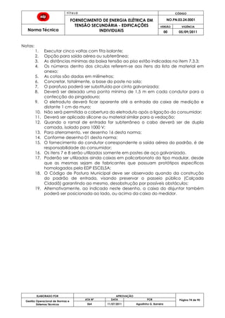 T Í T U L O CÓDIGO
FORNECIMENTO DE ENERGIA ELÉTRICA EM
TENSÃO SECUNDÁRIA - EDIFICAÇÕES
INDIVIDUAIS
NO.PN.03.24.0001
Norma Técnica
VERSÃO VIGÊNCIA
00 05/09/2011
74
ELABORADO POR APROVAÇÃO
Página 74 de 90Gestão Operacional de Normas e
Sistemas Técnicos
ATA Nº DATA POR
064 11/07/2011 Agostinho G. Barreira
Notas:
1. Executar cinco voltas com fita isolante;
2. Opção para saída aérea ou subterrânea;
3. As distâncias mínimas da baixa tensão ao piso estão indicadas no item 7.3.3;
4. Os números dentro dos círculos referem-se aos itens da lista de material em
anexo;
5. As cotas são dadas em milímetros;
6. Concretar, totalmente, a base do poste no solo;
7. O parafuso poderá ser substituído por cinta galvanizada;
8. Deverá ser deixada uma ponta mínima de 1,5 m em cada condutor para a
confecção do pingadouro;
9. O eletroduto deverá ficar aparente até a entrada da caixa de medição e
distante 1 cm do muro;
10. Não será permitida a cobertura do eletroduto após a ligação do consumidor;
11. Deverá ser aplicado silicone ou material similar para a vedação;
12. Quando o ramal de entrada for subterrâneo o cabo deverá ser de dupla
camada, isolado para 1000 V;
13. Para aterramento, ver desenho 16 desta norma;
14. Conforme desenho 01 desta norma;
15. O fornecimento do condutor correspondente a saída aérea do padrão, é de
responsabilidade do consumidor;
16. Os itens 7 e 8 serão utilizados somente em postes de aço galvanizado.
17. Poderão ser utilizadas ainda caixas em policarbonato do tipo modular, desde
que as mesmas sejam de fabricantes que possuam protótipos específicos
homologados pela EDP ESCELSA;
18. O Código de Postura Municipal deve ser observado quando da construção
do padrão de entrada, visando preservar o passeio público (Calçada
Cidadã) garantindo ao mesmo, desobstrução por possíveis obstáculos;
19. Alternativamente, ao indicado neste desenho, a caixa do disjuntor também
poderá ser posicionada ao lado, ou acima da caixa do medidor.
 