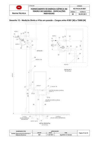 T Í T U L O CÓDIGO
FORNECIMENTO DE ENERGIA ELÉTRICA EM
TENSÃO SECUNDÁRIA - EDIFICAÇÕES
INDIVIDUAIS
NO.PN.03.24.0001
Norma Técnica
VERSÃO VIGÊNCIA
00 05/09/2011
75
ELABORADO POR APROVAÇÃO
Página 75 de 90Gestão Operacional de Normas e
Sistemas Técnicos
ATA Nº DATA POR
064 11/07/2011 Agostinho G. Barreira
Desenho 12 – Medição Direta a 4 fios em parede – Cargas entre 41001 [W] e 75000 [W]
(NOTA 10)
NOTA2
0504
031501
14
02
09
06
07 16
08
09
10
21
16
11 (NOTA 14)
07
08
12
16
07
07
07
14
02
15
NOTA 8
300
06
(MIN)
300
07
03
04 05
16
(MIN)
NOTA 1
01
08
DETALHE 1
(S/ ESCALA)
(FONTE)
22
22
NOTA 15
(FONTE)
SUBTERRÂNEA
13 16
(CARGA)
VISTA FRONTAL
07
08
300
(S/ ESCALA)
09
07
09
09
DETALHE 1
OPÇÕES DE SAÍDA (CARGA)
NOTA 15
NOTA 1
300
(MIN)
NOTAS 7 E 8
1800-50
+0
NOTA 5
OPÇÃO SAÍDA SUBTERRÂNEA
OPÇÕES DE SAÍDA (CARGA)
OPÇÃO ENTRADA
NOTA 9
 