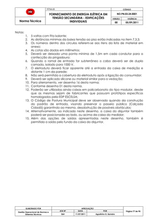 T Í T U L O CÓDIGO
FORNECIMENTO DE ENERGIA ELÉTRICA EM
TENSÃO SECUNDÁRIA - EDIFICAÇÕES
INDIVIDUAIS
NO.PN.03.24.0001
Norma Técnica
VERSÃO VIGÊNCIA
00 05/09/2011
77
ELABORADO POR APROVAÇÃO
Página 77 de 90Gestão Operacional de Normas e
Sistemas Técnicos
ATA Nº DATA POR
064 11/07/2011 Agostinho G. Barreira
Notas:
1. 5 voltas com fita isolante;
2. As distâncias mínimas da baixa tensão ao piso estão indicadas no item 7.3.3;
3. Os números dentro dos círculos referem-se aos itens da lista de material em
anexo;
4. As cotas são dadas em milímetros;
5. Deverá ser deixada uma ponta mínima de 1,5m em cada condutor para a
confecção do pingadouro;
6. Quando o ramal de entrada for subterrâneo o cabo deverá ser de dupla
camada, isolado para 1000 V.
7. O eletroduto deverá ficar aparente até a entrada da caixa de medição e
distante 1 cm da parede;
8. Não será permitida a cobertura do eletroduto após a ligação do consumidor;
9. Deverá ser aplicado silicone ou material similar para a vedação;
10. Para aterramento, ver desenho 16 desta norma;
11. Conforme desenho 01 desta norma.
12. Poderão ser utilizadas ainda caixas em policarbonato do tipo modular, desde
que as mesmas sejam de fabricantes que possuam protótipos específicos
homologados pela EDP ESCELSA;
13. O Código de Postura Municipal deve ser observado quando da construção
do padrão de entrada, visando preservar o passeio público (Calçada
Cidadã) garantindo ao mesmo, desobstrução de possíveis obstáculos;
14. Alternativamente, ao indicado neste desenho, a caixa do disjuntor também
poderá ser posicionada ao lado, ou acima da caixa do medidor;
15. Além das opções de saídas apresentadas neste desenho, também é
permitida a saída pelo fundo da caixa do disjuntor.
 
