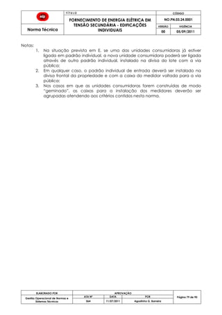 T Í T U L O CÓDIGO
FORNECIMENTO DE ENERGIA ELÉTRICA EM
TENSÃO SECUNDÁRIA - EDIFICAÇÕES
INDIVIDUAIS
NO.PN.03.24.0001
Norma Técnica
VERSÃO VIGÊNCIA
00 05/09/2011
79
ELABORADO POR APROVAÇÃO
Página 79 de 90Gestão Operacional de Normas e
Sistemas Técnicos
ATA Nº DATA POR
064 11/07/2011 Agostinho G. Barreira
Notas:
1. Na situação prevista em E, se uma das unidades consumidoras já estiver
ligada em padrão individual, a nova unidade consumidora poderá ser ligada
através de outro padrão individual, instalado na divisa do lote com a via
pública;
2. Em qualquer caso, o padrão individual de entrada deverá ser instalado na
divisa frontal da propriedade e com a caixa do medidor voltada para a via
pública;
3. Nos casos em que as unidades consumidoras forem construídas de modo
“geminado”, as caixas para a instalação dos medidores deverão ser
agrupadas atendendo aos critérios contidos nesta norma.
 