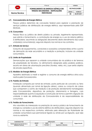 T Í T U L O CÓDIGO
FORNECIMENTO DE ENERGIA ELÉTRICA EM
TENSÃO SECUNDÁRIA - EDIFICAÇÕES
INDIVIDUAIS
NO.PN.03.24.0001
Norma Técnica
VERSÃO VIGÊNCIA
00 05/09/2011
ELABORADO POR APROVAÇÃO
Página 8 de 90Gestão Operacional de Normas e
Sistemas Técnicos
ATA Nº DATA POR
064 11/07/2011 Agostinho G. Barreira
6.9. Concessionária de Energia Elétrica
Pessoa jurídica detentora de concessão federal para explorar a prestação de
serviços públicos de distribuição de energia elétrica, aqui representada pela EDP
ESCELSA.
6.10. Consumidor
Pessoa física ou jurídica de direito público ou privado, legalmente representada,
que solicite o fornecimento, a contratação de energia ou o uso do sistema elétrico
à distribuidora, assumindo as obrigações decorrentes deste atendimento à(s) sua(s)
unidade(s) consumidora(s), segundo disposto nas normas e nos contratos.
6.11. Entrada de Serviço
Conjunto de equipamentos, condutores e acessórios compreendidos entre o ponto
de derivação da rede secundária e a medição e proteção, inclusive da unidade
consumidora.
6.12. Limite de Propriedade
Demarcações que separam a unidade consumidora da via pública e de terrenos
de propriedade de terceiros, no alinhamento designado pelos poderes públicos,
exceto em áreas de urbanização precárias (favelas, vielas, etc.) que serão objetos
de estudos específicos.
6.13. Medidor de Energia Elétrica
Aparelho destinado a medir e registrar o consumo de energia elétrica ativa e/ou
reativa pela Concessionária.
6.14. Padrão de Entrada
Instalação composta por ramal de entrada, poste particular de concreto ou ferro
(quando alimentado por ramal de ligação aéreo), caixas ou conjunto de caixas
que comportam o centro de medição e de proteção devidamente homologados
pela Concessionária, dispositivos de proteção, aterramento e ferragens, cuja
responsabilidade quanto à aquisição e construção de forma a permitir a ligação da
unidade à rede de distribuição da Concessionária é da responsabilidade do
consumidor.
6.15. Pedido de Fornecimento
Ato voluntário do interessado na prestação do serviço público de fornecimento de
energia ou conexão e uso do sistema elétrico da distribuidora, segundo disposto nas
normas e nos respectivos contratos, efetivado pela alteração de titularidade de
unidade consumidora que permanecer ligada ou ainda por sua ligação, quer seja
nova ou existente.
 