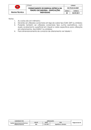 T Í T U L O CÓDIGO
FORNECIMENTO DE ENERGIA ELÉTRICA EM
TENSÃO SECUNDÁRIA - EDIFICAÇÕES
INDIVIDUAIS
NO.PN.03.24.0001
Norma Técnica
VERSÃO VIGÊNCIA
00 05/09/2011
83
ELABORADO POR APROVAÇÃO
Página 83 de 90Gestão Operacional de Normas e
Sistemas Técnicos
ATA Nº DATA POR
064 11/07/2011 Agostinho G. Barreira
Notas:
1. As costas são em milímetro;
2. Deverão ser utilizados conectores em liga de cobre tipo GAR, GKP ou similares;
3. Poderão também ser utilizados conectores tipo cunha assimétricos, com
duplo acabamento superficial em níquel e cobre específicos para utilização
em aterramentos, tipo KARA T ou similares;
4. Para dimensionamento do condutor de aterramento ver tabela 1;
 