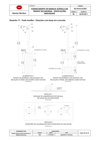 T Í T U L O CÓDIGO
FORNECIMENTO DE ENERGIA ELÉTRICA EM
TENSÃO SECUNDÁRIA - EDIFICAÇÕES
INDIVIDUAIS
NO.PN.03.24.0001
Norma Técnica
VERSÃO VIGÊNCIA
00 05/09/2011
84
ELABORADO POR APROVAÇÃO
Página 84 de 90Gestão Operacional de Normas e
Sistemas Técnicos
ATA Nº DATA POR
064 11/07/2011 Agostinho G. Barreira
Desenho 17 - Poste Auxiliar – Soluções com base em concreto
1200
6000
200
800
1200
200
200200
6000
POSIÇÕES DE AMARRAÇÃO DO CONDUTOR AO ISOLADOR
35
MÁX.
70° MÁX.
5 VOLTAS
(MIN)
(MIN)
(MIN)
(MIN)
(MIN)
(MIN)
(MIN)
(S/ ESCALA)
DE LIGAÇÃO AO ISOLADOR
(S/ ESCALA)
(S/ ESCALA)
RELAÇÃO A REDE, NO MESMO LADO DA RUA
(S/ ESCALA)
PONTO DE ENTREGA LOCALIZADO, EM
RELAÇÃO A REDE, NO OUTRO LADO DA RUA
PONTO DE ENTREGA LOCALIZADO, EM
DETALHE DE AMARRAÇÃO DO RAMAL
06
05
03
04
02
01
06
05
03
04
02
01
(DET. 1)
TERRENO
NÍVEL DO
TERRENO
NÍVEL DO
DETALHE 1
DETALHE 2
(DET. 1)
CONCRETO fck 15 MPaCONCRETO fck 15 MPa
CONCRETO fck 15 MPa
AREIA MÉDIA
COMPACTADA
ALTERNATIVA 1 ALTERNATIVA 2
01
(NOTA 1)
 