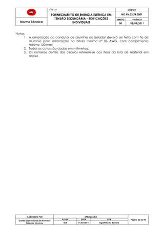 T Í T U L O CÓDIGO
FORNECIMENTO DE ENERGIA ELÉTRICA EM
TENSÃO SECUNDÁRIA - EDIFICAÇÕES
INDIVIDUAIS
NO.PN.03.24.0001
Norma Técnica
VERSÃO VIGÊNCIA
00 05/09/2011
86
ELABORADO POR APROVAÇÃO
Página 86 de 90Gestão Operacional de Normas e
Sistemas Técnicos
ATA Nº DATA POR
064 11/07/2011 Agostinho G. Barreira
Notas:
1. A amarração do condutor de alumínio ao isolador deverá ser feita com fio de
alumínio para amarração na bitola mínima nº 06 AWG, com comprimento
mínimo 120 mm;
2. Todas as cotas são dadas em milímetros;
3. Os números dentro dos círculos referem-se aos itens da lista de material em
anexo
 