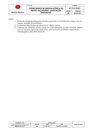 T Í T U L O CÓDIGO
FORNECIMENTO DE ENERGIA ELÉTRICA EM
TENSÃO SECUNDÁRIA - EDIFICAÇÕES
INDIVIDUAIS
NO.PN.03.24.0001
Norma Técnica
VERSÃO VIGÊNCIA
00 05/09/2011
88
ELABORADO POR APROVAÇÃO
Página 88 de 90Gestão Operacional de Normas e
Sistemas Técnicos
ATA Nº DATA POR
064 11/07/2011 Agostinho G. Barreira
Nota:
1. Deve ser instalada plaqueta metálica gravada ou esmaltada a fogo com os
dizeres: BOMBA DE INCENDIO.
2. Conforme disposições do desenho 01 desta norma;
3. Poderão ser utilizadas ainda caixas em policarbonato do tipo modular, desde
que as mesmas sejam de fabricantes que possuam protótipos específicos
homologados pela EDP ESCELSA.
 