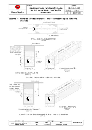 T Í T U L O CÓDIGO
FORNECIMENTO DE ENERGIA ELÉTRICA EM
TENSÃO SECUNDÁRIA - EDIFICAÇÕES
INDIVIDUAIS
NO.PN.03.24.0001
Norma Técnica
VERSÃO VIGÊNCIA
00 05/09/2011
89
ELABORADO POR APROVAÇÃO
Página 89 de 90Gestão Operacional de Normas e
Sistemas Técnicos
ATA Nº DATA POR
064 11/07/2011 Agostinho G. Barreira
Desenho 19 – Ramal de Entrada Subterrâneo – Proteção mecânica para eletroduto
enterrado
EDP ESCELSA
ENERGIZADO
ØTUBO
Ø TUBO100
100
100
100
DETALHE DO ENVELOPAMENTO
DETALHE DA INSCRIÇÃO
300 300
100
DETALHE DO ENVELOPAMENTO
DETALHE DA INSCRIÇÃO
DETALHE 1 - ENVELOPE DE CONCRETO INTEGRAL
(NOTA 1)
(NOTA 1)
(S/ESCALA)
(S/ESCALA)
(S/ESCALA)
(S/ESCALA)
PISO ACABADO
TERRA COMPACTADA
MÉDIA COMPACTADA
INSCRIÇÃO
FITA DE ADVERTÊNCIA
CAMADA DE AREIA
TERRA COMPACTADA
MÉDIA COMPACTADA
INSCRIÇÃO
FITA DE ADVERTÊNCIA
CAMADA DE AREIA
DETALHE 2 - ENVELOPE UTILIZANDO PLACA DE CONCRETO ARMADO
EDP ESCELSA ENERGIZADO
POSTE DA
ENVELOPE ( DET. 1 OU 2)
VIA DE ROLAMENTO
RAMAL DE ENTRADA SUBTERRÂNEA
(S/ESCALA)
PARA PADRÃO
DE ENTRADA
CONCESSIONÁRIA EDP ESCELSA ENERGIZADO
PISO ACABADO
Ø TUBO
500
200
EDP ESCELSA
ENERGIZADO
(NOTA 2)
CONCRETO
fck 15MPa
Ø TUBO100 100
300 300Ø TUBO
500
200
 