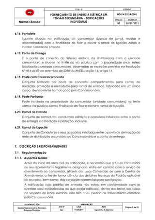 T Í T U L O CÓDIGO
FORNECIMENTO DE ENERGIA ELÉTRICA EM
TENSÃO SECUNDÁRIA - EDIFICAÇÕES
INDIVIDUAIS
NO.PN.03.24.0001
Norma Técnica
VERSÃO VIGÊNCIA
00 05/09/2011
ELABORADO POR APROVAÇÃO
Página 9 de 90Gestão Operacional de Normas e
Sistemas Técnicos
ATA Nº DATA POR
064 11/07/2011 Agostinho G. Barreira
6.16. Pontalete
Suporte situado na edificação do consumidor (banca de jornal, revistas e
assemelhados) com a finalidade de fixar e elevar o ramal de ligação aéreo e
instalar o ramal de entrada.
6.17. Ponto de Entrega
É o ponto de conexão do sistema elétrico da distribuidora com a unidade
consumidora e situa-se no limite da via pública com a propriedade onde esteja
localizada a unidade consumidora, observadas as exceções previstas na Resolução
Nº 414 de 09 de setembro de 2010 da ANEEL, seção 16, artigo 14.
6.18. Poste com Caixa Incorporado
Conjunto formado por poste de concreto, compartimentos para centro de
medição, proteção e eletrodutos para ramal de entrada, fabricado em um único
corpo, devidamente homologado pela Concessionária.
6.19. Poste Particular
Poste instalado na propriedade do consumidor (unidade consumidora) no limite
com a via pública, com a finalidade de fixar e elevar o ramal de ligação.
6.20. Ramal de Entrada
Conjunto de eletrodutos, condutores elétricos e acessórios instalados entre o ponto
de entrega e a medição e proteção, inclusive.
6.21. Ramal de Ligação
Conjunto de Condutores e seus acessórios instalados entre o ponto de derivação da
rede de distribuição secundária da Concessionária e o ponto de entrega.
7. DESCRIÇÃO E RESPONSABILIDADES
7.1. Regulamentação
7.1.1. Aspectos Gerais:
Antes do início da obra civil da edificação, é necessário que o futuro consumidor
ou seu representante legalmente designado, entre em contato com o serviço de
atendimento ao consumidor, através das Lojas Comerciais ou com a Central de
Atendimento, a fim de tomar ciência dos detalhes técnicos do Padrão aplicável
ao seu caso, bem como, das condições comerciais para sua ligação.
A edificação cujo padrão de entrada não esteja em conformidade com as
diretrizes aqui estabelecidas ou que esteja edificada dentro dos limites das faixas
de servidão de linhas elétricas, não terá o seu pedido de fornecimento atendido
pela Concessionária.
 