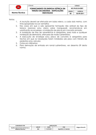 T Í T U L O CÓDIGO
FORNECIMENTO DE ENERGIA ELÉTRICA EM
TENSÃO SECUNDÁRIA - EDIFICAÇÕES
INDIVIDUAIS
NO.PN.03.24.0001
Norma Técnica
VERSÃO VIGÊNCIA
00 05/09/2011
90
ELABORADO POR APROVAÇÃO
Página 90 de 90Gestão Operacional de Normas e
Sistemas Técnicos
ATA Nº DATA POR
064 11/07/2011 Agostinho G. Barreira
Notas:
1. A inscrição deverá ser efetuada em baixo relevo, a cada dois metros, com
tinta apropriada na cor vermelha;
2. Nos casos em que o solo apresentar formação não estável do tipo de
terreno (arenoso e/ou aterro sobre manguezal), recomenda-se em
substituição ao envelope, a instalação de placas em concreto armado;
3. A instalação de fitas de advertência é obrigatória, para toda e qualquer
instalação de eletroduto, efetuada de modo subterrâneo;
4. A execução de envelope e/ou placa de concreto é obrigatória para
trechos em que as tubulações forem instaladas sob pisos com trânsito de
pedestres e/ou veículos;
5. Cotas em milímetros;
6. Para derivação de entrada em ramal subterrâneo, ver desenho 09 desta
norma.
 