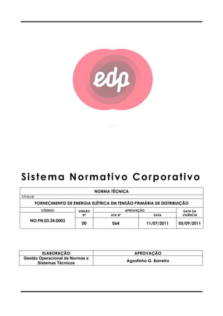 Sistema Normativo Corporativo
T Í T U L O
FORNECIMENTO DE ENERGIA ELÉTRICA EM TENSÃO PRIMÁRIA DE DISTRIBUIÇÃO
CÓDIGO VERSÃO
NO.PN.03.24.0003
ELABORAÇÃO
Gestão Operacional de Normas e
Sistemas Técnicos
Sistema Normativo Corporativo
NORMA TÉCNICA
FORNECIMENTO DE ENERGIA ELÉTRICA EM TENSÃO PRIMÁRIA DE DISTRIBUIÇÃO
VERSÃO
Nº
APROVAÇÃO
ATA Nº DATA
00 064 11/07/2011
APROVAÇÃO
Gestão Operacional de Normas e
Agostinho G. Barreira
Sistema Normativo Corporativo
FORNECIMENTO DE ENERGIA ELÉTRICA EM TENSÃO PRIMÁRIA DE DISTRIBUIÇÃO
DATA DA
VIGÊNCIADATA
11/07/2011 05/09/2011
Agostinho G. Barreira
 