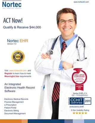 Nortec

www.nortecehr.com

your healthcare solutions

ACT Now!
Qualify & Receive $44,000

Nortec EHR
Version 7.0

Visit www.nortecehr.com and
Register to learn how to meet
Meaningful Use requirements

An Integrated
Electronic Health Record
Software
Electronic Medical Records
Practice Management
e-Prescription
Patient Portal
Electronic Billing
Document Management

Nortec EHR v7.0
CC - 1112-837410-1

5 Star Usability Rating

 