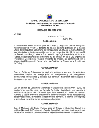 REPÚBLICA BOLIVARIANA DE VENEZUELA
MINISTERIO DEL PODER POPULAR PARA EL TRABAJO
Y SEGURIDAD SOCIAL
DESPACHO DEL MINISTRO
Nº 6227
Caracas, 01/12/08
198º y 149
RESOLUCIÓN
El Ministro del Poder Popular para el Trabajo y Seguridad Social, designado
mediante Decreto N° 6.012, de fecha 15 de abril de 2008, publicado en la Gaceta
Oficial de la República Bolivariana de Venezuela N° 38.910, de la misma fecha, en
ejercicio de las atribuciones establecidas en los numerales 19 y 27 del artículo 77
del Decreto con Rango, Valor y Fuerza de la Ley Orgánica de la Administración
Pública, en concordancia con el numeral 10 del artículo 14 de la Ley Orgánica de
Prevención, Condiciones y Medio Ambiente de Trabajo, de conformidad con el
articulo 8 del Reglamento Parcial de la Ley Orgánica de Prevención y Condiciones
de Trabajo;
CONSIDERANDO
Que el Gobierno Bolivariano ha dedicado esfuerzos en aras de establecer
condiciones seguras de trabajo para las trabajadoras y los trabajadores,
promoviendo instituciones y políticas que permitan desarrollar acciones para la
consecución de estos fines;
CONSIDERANDO
Que en el Plan de Desarrollo Económico y Social de la Nación 2007 - 2013, se
establece un cambio hacia un “Modelo Productivo Socialista”, que permita la
superación de un modelo capitalista que transcienda a un Estado de Derecho
Humano y Social, donde se desarrolle el bienestar integral de las trabajadoras y
de los trabajadores, la industria, la economía de servicios, el aparato tecnológico y
la agricultura, garantizando las necesidades humanas;
CONSIDERANDO
Que el Ministerio del Poder Popular para el Trabajo y Seguridad Social y el
Instituto Nacional de Prevención, Salud y Seguridad Laborales realizan acciones
para que las empresas, establecimientos, explotaciones o faenas, cooperativas,
 