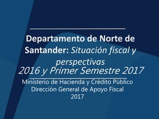 Departamento de Norte de
Santander: Situación fiscal y
perspectivas
2016 y Primer Semestre 2017
Ministerio de Hacienda y Crédito Público
Dirección General de Apoyo Fiscal
2017
 