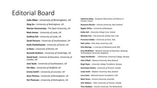 Editorial Board
Julie Allan - University of Birmingham, UK
Qing Gu – University of Nottingham, UK
Martyn Hammersley - The Open University, UK
Matt Homer - University of Leeds, UK
Godfrey Pell - University of Leeds, UK
Sarah Parsons - University of Southampton, UK
Keith Postlethwaite - University of Exeter, UK
Jo Rose – University of Bristol, UK
Kenneth Ruthven - University of Cambridge, UK
David Scott - Institute of Education, University of
London, UK
Jane Seale - University of Southampton, UK
Pat Sikes - University of Sheffield, UK
Emma Smith – University of Leicester, UK
Gary Thomas - University of Birmingham, UK
Pat Thomson - University of Nottingham, UK
Catherine Blaya - European Observatory of Violence in
Schools, France
Roseanna Bourke – Victoria University, New Zealand
Bagele Chilisa – University of Botswana
Kathy Hall - University College Cork, Ireland
Michelle Fine - City University of New York, USA
Francesca Gobbo – University of Turin, Italy
Patti Lather - Ohio State University, USA
Felix Maringe - U niversity of Witwatersrand, RSA
Erica McWilliam - National Institute of Education, Nanyang
Technological University, Singapore
Yngve Nordkvelle - Lillehammer University College, Norway
John O'Neill – Massey University, New Zealand
Birgit Pepin - University College Trondheim, Norway
Dominique Rivière - University of Toronto, Canada
Linda Smith - Waikato University, New Zealand
Larry Suter - National Science Foundation, USA
Mark Vicars - Victoria University, Australia
John Wallace - OISE, University of Toronto, Canada
Theo Wubbels - Utrecht University, The Netherlands
 