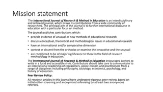 Mission statement
The International Journal of Research & Method in Education is an interdisciplinary
and refereed journal, which draws its contributions from a wide community of
researchers. The principal aim of the journal is to further international discourse in
education with a particular focus on method.
The journal publishes contributions which:
• provide evidence of unusual or new methods of educational research
• discuss conceptual, theoretical and methodological issues in educational research
• have an international and/or comparative dimension
• contest or dissent from the orthodox or examine the innovative and the unusual
• are considered to be of major significance to those in the field of research
methodology in education.
The International Journal of Research & Method in Education encourages authors to
write in a lucid and accessible style. Contributors should take care to communicate to
an international readership of researchers, policy-makers and practitioners from a
range of disciplines including philosophy, sociology, economics, psychology, and
history of education.
Peer Review Policy:
All research articles in this journal have undergone rigorous peer review, based on
initial editor screening and anonymized refereeing by at least two anonymous
referees.
 