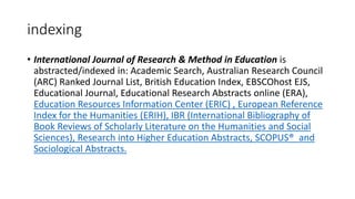 indexing
• International Journal of Research & Method in Education is
abstracted/indexed in: Academic Search, Australian Research Council
(ARC) Ranked Journal List, British Education Index, EBSCOhost EJS,
Educational Journal, Educational Research Abstracts online (ERA),
Education Resources Information Center (ERIC) , European Reference
Index for the Humanities (ERIH), IBR (International Bibliography of
Book Reviews of Scholarly Literature on the Humanities and Social
Sciences), Research into Higher Education Abstracts, SCOPUS® and
Sociological Abstracts.
 