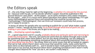 the Editors speak
LT: …the only thing I look for right at the beginning, is whether it’s relevant for the journal.
So – because with my job, isn’t to decide whether a paper should be published in the
journal because I pass them - all the papers - on to some reviewers and I select reviewers
for the paper. .. even if it is much more about Education than about methodology, if it’s got
some methodological warrant there and something that could be turned into
‘methodology’/‘methodological’, then we think our reviewers could help that process,
we’re happy to accept it.
In terms of advice for people who are wanting to publish for us and ‘what makes a good
article?’ I mean, I would say that really, try to think through what kind of point are you
making in your paper? You know, you’ve got to be making...
MN: ... developing a good argument...
LT: ...a good argument and it’s usually, probably about one particular point and not trying to
make too many points - But one, one particular point that you follow through and it could
be something that’s been done before, but are you doing something, are you adding to
that? Are you developing something conceptual about and something theoretical? And not
just describing how you do it. You know, there are some issues that we’ve looked at, papers
that we’ve had, where there’s been some issue that would be really, really useful but it’s
been done so descriptively with no... and it would’ve been really good to have had that in,
that issue in our journal, but because there wasn’t anything conceptual and it wasn’t really
thought about beyond the ‘how’ you do it, we couldn’t really keep it.
 