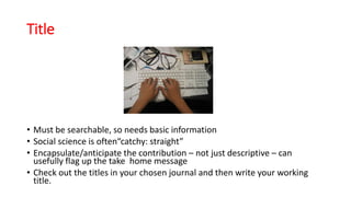 Title
• Must be searchable, so needs basic information
• Social science is often“catchy: straight”
• Encapsulate/anticipate the contribution – not just descriptive – can
usefully flag up the take home message
• Check out the titles in your chosen journal and then write your working
title.
 