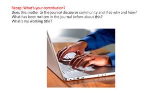 Recap: What’s your contribution?
Does this matter to the journal discourse community and if so why and how?
What has been written in the journal before about this?
What’s my working title?
 