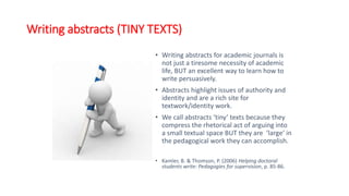 Writing abstracts (TINY TEXTS)
• Writing abstracts for academic journals is
not just a tiresome necessity of academic
life, BUT an excellent way to learn how to
write persuasively.
• Abstracts highlight issues of authority and
identity and are a rich site for
textwork/identity work.
• We call abstracts ‘tiny’ texts because they
compress the rhetorical act of arguing into
a small textual space BUT they are ‘large’ in
the pedagogical work they can accomplish.
• Kamler, B. & Thomson, P. (2006) Helping doctoral
students write: Pedagogies for supervision, p. 85-86.
 