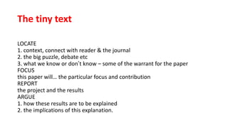 The tiny text
LOCATE
1. context, connect with reader & the journal
2. the big puzzle, debate etc
3. what we know or don’t know – some of the warrant for the paper
FOCUS
this paper will… the particular focus and contribution
REPORT
the project and the results
ARGUE
1. how these results are to be explained
2. the implications of this explanation.
 