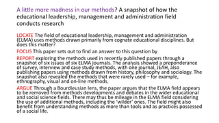 A little more madness in our methods? A snapshot of how the
educational leadership, management and administration field
conducts research
LOCATE The field of educational leadership, management and administration
(ELMA) uses methods drawn primarily from cognate educational disciplines. But
does this matter?
FOCUS This paper sets out to find an answer to this question by
REPORT exploring the methods used in recently published papers through a
snapshot of six issues of six ELMA journals. The analysis showed a preponderance
of survey, interview and case study methods, with one journal, JEAH, also
publishing papers using methods drawn from history, philosophy and sociology. The
snapshot also revealed the methods that were rarely used – for example,
ethnography, visual and on-line methods.
ARGUE Through a Bourdieusian lens, the paper argues that the ELMA field appears
to be removed from methods developments and debates in the wider educational
and social science fields. There may thus be mileage in the ELMA field considering
the use of additional methods, including the ‘wilder’ ones. The field might also
benefit from understanding methods as more than tools and as practices possessed
of a social life.
 