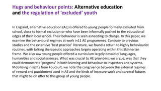 Hugs and behaviour points: Alternative education
and the regulation of ‘excluded’ youth
In England, alternative education (AE) is offered to young people formally excluded from
school, close to formal exclusion or who have been informally pushed to the educational
edges of their local school. Their behaviour is seen asneeding to change. In this paper, we
examine the behavioural regimes at work in11 AE programmes. Contrary to previous
studies and the extensive ‘best practice’ literature, we found a return to highly behaviourist
routines, with talking therapeutic approaches largely operating within this Skinnerian
frame. We also saw young people offered a curriculum largely devoid of languages,
humanities and social sciences. What was crucial to AE providers, we argue, was that they
could demonstrate ‘progress’ in both learning and behaviour to inspectors and systems.
Mobilising insights from Foucault, we note the congruence between the external regimes
of reward and punishment used in AE and the kinds of insecure work and carceral futures
that might be on offer to this group of young people.
 