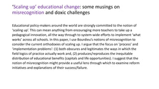 ‘Scaling up’ educational change: some musings on
misrecognition and doxic challenges
Educational policy-makers around the world are strongly committed to the notion of
‘scaling up’. This can mean anything from encouraging more teachers to take up a
pedagogical innovation, all the way through to system-wide efforts to implement ‘what
works’ across all schools. In this paper, I use Bourdieu’s notions of misrecognition to
consider the current orthodoxies of scaling up. I argue that the focus on ‘process’ and
‘implementation problems’: (1) both obscures and legitimates the ways in which the
field logics of practice actually work and, (2) produces/reproduces the inequitable
distribution of educational benefits (capitals and life opportunities). I suggest that the
notion of misrecognition might provide a useful lens through which to examine reform
initiatives and explanations of their success/failure.
 