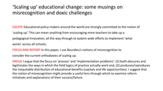 ‘Scaling up’ educational change: some musings on
misrecognition and doxic challenges
LOCATE Educational policy-makers around the world are strongly committed to the notion of
‘scaling up’. This can mean anything from encouraging more teachers to take up a
pedagogical innovation, all the way through to system-wide efforts to implement ‘what
works’ across all schools.
FOCUS AND REPORT In this paper, I use Bourdieu’s notions of misrecognition to
consider the current orthodoxies of scaling up.
ARGUE I argue that the focus on ‘process’ and ‘implementation problems’: (1) both obscures and
legitimates the ways in which the field logics of practice actually work and, (2) produces/reproduces
the inequitable distribution of educational benefits (capitals and life opportunities). I suggest that
the notion of misrecognition might provide a useful lens through which to examine reform
initiatives and explanations of their success/failure.
 