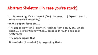 Abstract Skeleton ( in case you’re stuck)
• ….. is now a significant issue (in/for).. because…. . ( Expand by up to
one sentence if necessary)
• In this paper I focus on …..
• The paper draws on ( I draw on) findings from a study of… which
used…… in order to show that….. (expand through additional
sentences)
• The paper argues that….
• It concludes ( I conclude) by suggesting that…
 