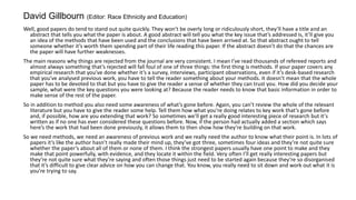 Well, good papers do tend to stand out quite quickly. They won’t be overly long or ridiculously short, they’ll have a title and an
abstract that tells you what the paper is about. A good abstract will tell you what the key issue that’s addressed is, it’ll give you
an idea of the methods that have been used and the conclusions that have been arrived at. So that abstract ought to tell
someone whether it’s worth them spending part of their life reading this paper. If the abstract doesn’t do that the chances are
the paper will have further weaknesses.
The main reasons why things are rejected from the journal are very consistent. I mean I’ve read thousands of refereed reports and
almost always something that’s rejected will fall foul of one of three things: the first thing is methods. If your paper covers any
empirical research that you’ve done whether it’s a survey, interviews, participant observations, even if it’s desk-based research
that you’ve analysed previous work, you have to tell the reader something about your methods. It doesn’t mean that the whole
paper has to be devoted to that but you have to give the reader a sense of whether they can trust you. How did you decide your
sample, what were the key questions you were looking at? Because the reader needs to know that basic information in order to
make sense of the rest of the paper.
So in addition to method you also need some awareness of what’s gone before. Again, you can’t review the whole of the relevant
literature but you have to give the reader some help. Tell them how what you’re doing relates to key work that’s gone before
and, if possible, how are you extending that work? So sometimes we’ll get a really good interesting piece of research but it’s
written as if no one has ever considered these questions before. Now, if the person had actually added a section which says
here’s the work that had been done previously, it allows them to then show how they’re building on that work.
So we need methods, we need an awareness of previous work and we really need the author to know what their point is. In lots of
papers it’s like the author hasn’t really made their mind up, they’ve got three, sometimes four ideas and they’re not quite sure
whether the paper’s about all of them or none of them. I think the strongest papers usually have one point to make and they
make that point powerfully, with evidence, and they locate it within the field. Very often I’ll get really interesting papers but
they’re not quite sure what they’re saying and often those things just need to be started again because they’re so disorganised
that it’s difficult to give clear advice on how you can change that. You know, you really need to sit down and work out what it is
you’re trying to say.
David Gillbourn (Editor: Race Ethnicity and Education)
 