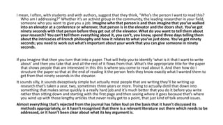 I mean, I often, with students and with authors, suggest that they think, “Who’s the person I want to read this?
Who am I addressing?” Whether it’s an activist group in the community, the leading researcher in your field,
someone who you want to give you a job. Imagine who that person is and then imagine that you’ve walked
into an elevator at a conference or wherever, that person is in the elevator and the doors shut. You’ve got
ninety seconds with that person before they get out of the elevator. What do you want to tell them about
your research? You can’t tell them everything about it, you can’t, you know, spend three days telling them
about the intricacies of French philosophy and how it relates to what you’ve just done. You’ve got ninety
seconds; you need to work out what’s important about your work that you can give someone in ninety
seconds.
If you imagine that then you turn that into a paper. That will help you to identify ‘what is it that I want to write
about’ and then you take that and all the rest of it flows from that. What’s the appropriate title for the paper
that shows people that are interested in this this is where you come to read about it. And then how do I
structure the paper so that at the end of reading it the person feels they know exactly what I wanted them to
get from that ninety seconds in the elevator.
It sounds silly, it sounds deceptively simple but actually most people that are writing they’ll be writing up
research that’s taken a year, two, sometimes three years or more. Trying to actually distil that down into
something that makes sense quickly is a really hard job and it’s much better that you do it before you write
rather than sitting down and starting with the first page and then seeing where it goes because that’s where
you wind up with those lengthy articles that never really get to a point, that just kind of talk around issues.
Almost everything that’s rejected from the journal has fallen foul on the basis that it hasn’t discussed its
methods appropriately, or it hasn’t recognised that there is a relevant literature out there which needs to be
addressed, or it hasn’t been clear about what its key argument is.
 