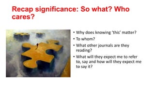 Recap significance: So what? Who
cares?
• Why does knowing ‘this’ matter?
• To whom?
• What other journals are they
reading?
• What will they expect me to refer
to, say and how will they expect me
to say it?
 