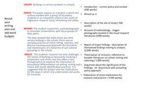 LOCATE: Bullying is a serious problem in schools.
FOCUS: This paper reports on a project in which the
authors worked with a group of secondary
students in an innovative school in the north of
England to research issues of bullying and safety.
REPORT: The student researchers used photographs
to stimulate conversations with focus groups of
their peers.
The data showed that while there was little
serious bullying in the school, there was an
everyday practice of name-calling, isolation, and
physical hassling associated with the formation
and maintenance of a hierarchy of sub-cultural
groupings in the school.
ARGUE: The students’ research not only challenges
the notion of bullying as necessarily involving a
perpetrator and victim, but also offers a lens
through which to examine the imbrication of
educational differentiation via setting, testing and
choice with youth identification practices. It is
suggested that this project also has implications
for the ways in which one understands and works
for inclusion.
• Introduction - current policy and context
(500 words)
• Almost as is
• Description of the site of study ( 500
words)
• Account of methodology - trigger
photographs located in the visual research
literatures (1000 words)
• Report of major findings - description of
thematised findings moving to analysis
(2,000 words)
• Theorisation of inclusion, reference to
broader literatures on school sorting and
selecting ( 1,000 words)
• Argument about the significance of the
findings, viz. disjuncture with prevailing
policy approach
• Elaboration of some implications for
research and practice ( 1500 words)
Revisit
your
writing
plan and
add word
budgets
 