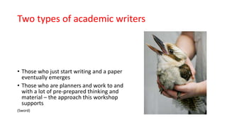 Two types of academic writers
• Those who just start writing and a paper
eventually emerges
• Those who are planners and work to and
with a lot of pre-prepared thinking and
material – the approach this workshop
supports
(Sword)
 