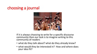 choosing a journal
If it is always choosing to write for a specific discourse
community then our task is to imagine writing to this
community of readers
• what do they talk about? what do they already know?
• what would they be interested in? How and where does
your idea fit?
 