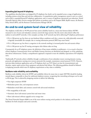 11
Expanding QoS beyond IP telephony
The capabilities described above are designed for IP telephony, but clearly can be expanded across a range of applications,
including mission-critical data and real-time collaboration. A comprehensive policy management system is seen as a critical
tool as QoS is expanded beyond IP telephony applications, and is a source of significant operational cost reductions. Nortel
Networks Optivity Policy Services manage QoS policies on products such as the Passport 8600, BayRS routers, the Business
Policy Switch (BPS), and the Business Communications Manager (BCM).
An end-to-end system-level view of reliability
The telephony world refers to 99.999 percent base system reliability based on a mean time between failure (MTBF)
measured in tens of years and redundant common control (for large systems). But this metric alone doesn’t reflect the
realities in real-world IP networks. A few examples can help. An IP network may fail in delivering IP telephony performance:
• If it is 100 percent up, but there are non-hardware failure conditions such that a remote site, while physically connected,
is logically unreachable (for example, due to routing information protocol [RIP] hop count limits)
• If it is 100 percent up, but there is congestion in the network resulting in increased packet loss and excessive delays
• If it is 100 percent up, but IP routing convergence after failures takes too long
Consequently, for an IP telephony system, the definition of base system reliability is problematic—it is as much a function
of how telephony Communication Server and Media Gateway functions are distributed and designed, as of the underlying
data-driven infrastructure. Clearly, a comprehensive approach is required to meet the reliability expectations of IP telephony
users.
Traditionally, IP networks achieve reliability through a combination of non-redundant routers running dynamic routing
protocols and applications running error recovery protocols (for example, transmission control protocol [TCP]). However,
real-time delay-intolerant applications such as IP telephony don’t run TCP (there’s no time for retransmissions) and,
therefore, require rapid recovery from equipment and physical link failures. The following guidelines should be followed
in deploying networks which meet IP telephony requirements as they relate to reliability.
Backbone node reliability and availability
Backbone node reliability (driven by MTBF) and availability (driven by mean time to repair [MTTR]) should be heading
towards figures comparable to those for traditional telephony systems, recognizing that networking techniques can be used
to fill the gap. This is achieved by designing switches to deliver the following:
• Very high component MTBF
• Redundant power, fans, and temperature sensors
• Redundant switch fabric and common control with sub-second switchover
• Hot swappability of all cards
• Automatic short (sub-minute) system boot and restart times
• Short (sub-minute) software upgrade service outage time
The Nortel Networks Passport 8600 is one of the most resilient routing switch products in the industry, and forms the
backbone for both enterprise and carrier networks.
 