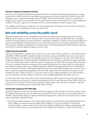 13
Dynamic routing over designed networks
Some of the key IP networking standards that enhance fault-tolerant networking include high-performance dynamic routing
protocols (such as OSPF), protocols for route balancing across paths (such as equal cost multi-path [ECMP]), and for LAN
redundancy (such as virtual router redundancy protocol [VRRP]). These protocols should be carried over networks that are
designed to put an upper limit on the number of routing points between end users (for example, four, even under single-failure
conditions). This puts an upper limit on the delay across the network and speeds up routing convergence times.
The capabilities described above are designed to meet the demanding needs of IP telephony, but clearly deliver the benefits of
increased reliability for all applications running across the network.
QoS and reliability across the public cloud
Meeting IP telephony QoS, security, and reliability requirements across public packet networks requires special attention.
While leased lines are always an option to interconnect sites, virtual private lines using Frame Relay, ATM, and—increasingly—
IP-VPNs and Optical Ethernet are attractive alternatives. A high degree of flexibility is required to extend networks reliably and
with the required application-optimized performance across these carrier environments (on possibly a global basis) with their
differing interface, signaling, price/performance, and QoS attributes. The following guidelines should be followed in deploying
real-world IP networks that support IP telephony across the cloud.
Engineering the bandwidth
Typically, LAN bandwidth is inexpensive and is a fixed one-time cost (network interface card [NIC] or switch blade). However,
in the MAN or WAN, bandwidth is expensive and results in a monthly recurring cost. QoS allows the enterprise to use expensive
WAN bandwidth most cost-effectively. The bandwidth used for voice calls is dependent on the codecs used and how these are
configured for different types of calls. How facsimile is handled also needs to be factored in. Traditional voice engineering methods
can be used to determine the number of calls that need to be engineered over the WAN link, factoring in calling communities
of interest, the number of busy hour call attempts, and the average call holding time. Over under-utilized T3-and-above leased
lines, adding IP telephony traffic uses up available bandwidth. For highly-utilized high-speed links and lower bandwidth (T1
or less) connections, the amount of VoIP traffic should be limited to a percentage of the bandwidth of the connection. This is
done to minimize the maximum queuing delay that the VoIP traffic experiences over low-bandwidth connections. For low-
bandwidth (less than 1 Mbps) connections, no more than 50 percent of the available bandwidth for voice traffic should be
used. For connections more than 1 Mbps, up to 85 percent of the available bandwidth for voice traffic can be used.
In packet-based services such as Frame Relay, ATM, and Optical Ethernet, tariffs are based on the access link speed and some
form of committed rate and burst size—committed information rate (CIR) in Frame Relay, peak cell rate (PCR) in ATM, and
committed access rate (CAR) in Optical Ethernet. Adding IP telephony traffic results in the need to subscribe to additional
virtual circuits (see the following section) and/or higher traffic rate classes.
Flexible QoS mapping at the WAN edge
Running IP telephony over leased lines leaves QoS and traffic management totally under the control of the enterprise, and has
been largely discussed previously, with the added comment that special attention must be given to packet fragmentation and
reliability as discussed below (Figure 8). Support for flexible QoS mapping when working into carrier packet services is another
matter, and should be addressed as follows:
• Frame Relay standards and products exist for QoS support though service providers have not generally offered QoS-based
services. DiffServ, in conjunction with Frame Relay traffic management, is used to provide QoS over Frame Relay
networks. In addition, a separate mesh of virtual circuits (VCs) should be established for IP telephony with appropriate CIR,
to minimize interaction between voice and data traffic. The IP telephony VCs should run at a higher priority, if this is
 