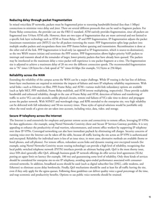 15
Reducing delay through packet fragmentation
In mixed voice/data IP networks, packets must be fragmented prior to traversing bandwidth-limited (less than 1 Mbps)
connections to minimize voice delay and jitter. There are several different protocols that can be used to fragment packets. For
Frame Relay connections, the provider can use the FRF.12 standard. ATM natively provides fragmentation, since all packets are
fragmented into 53-byte ATM cells. However, there are two types of fragmentation that are more universal and not limited to
a specific link layer technology such as ATM or Frame Relay—IP and PPP fragmentation. IP fragmentation adjusts the packet
(maximum transmission unit [MTU]) size for all packets traversing the router. PPP fragmentation splits large packets into
multiple smaller packets and encapsulates them into PPP frames before queuing and transmission. Recombination is done at
the other end of the link. PPP fragmentation is local-only (as opposed to IP fragmentation, which is source-to-destination),
so the two WAN routers initiate and terminate the PPP session. PPP fragmentation allows higher-priority VoIP packets to
interrupt and transmit ahead of the remainder of larger, lower-priority packets that have already been queued. The packets
may be interleaved so the maximum delay a voice packet will experience is one packet fragment at a time. The fragmentation
size is adjusted to achieve a maximum delay of 20 ms over the different connection speeds. The recommended fragmentation
size is “N” times 128 bytes for a link speed of “N” times 64 kbps (for example, 512 bytes at 256 kbps).
Reliability across the WAN
Extending the reliability of the campus across the WAN can be a major challenge. While IP routing is the last line of defense,
lower-layer mechanisms are required to minimize the impacts of failures and meet IP telephony reliability requirements. With
serial links—such as Ethernet on fiber, PPP, Frame Relay, and ATM—various multi-link redundancy options are available
(such as Split MLT, PPP multilink, Frame Relay multilink, and ATM inverse multiplexing, respectively). These provide scalable
bandwidth and enhanced reliability, though in the case of Frame Relay and ATM, detection of failures and transferring of
traffic to active VCs can take seconds; unlike physical circuits, remote end failures of VCs take time to detect and propagate
across the packet network. With SONET and wavelength rings, and RPR extended to the enterprise site, very high reliability
can be delivered with full redundancy and 50-ms recovery times. These styles of optical solutions would be justifiable only
when the total needs of a given site are taken into account, including voice, data, video. and storage.
Secure IP telephony across the Internet
The Internet is used extensively for employee and partner remote access and connectivity to remote offices, leveraging IP-VPNs
for data applications—for example, using Nortel Networks Contivity client and Secure IP Services Gateway portfolio. It is very
appealing to enhance the productivity of road warriors, telecommuters, and remote office workers by supporting IP telephony
over these IP-VPNs. Converged networking can also have immediate payback by eliminating toll charges. Security concerns of
running voice over the Internet can be taken off the table, because all traffic leaving the site across an IP-VPN is authenticated
and encrypted. Reliability for individual users is less of an issue since, in most cases, alternative methods are available (home or
hotel phones, and cell phones). For remote offices, redundant access links and dynamic routing over encrypted tunnels (for
example, using Nortel Networks Contivity secure routing technology) can provide a high level of reliability, recognizing that
local public switched telephone network (PSTN) interfaces provide an ultimate backup path. QoS is the most thorny issue,
since ISPs don’t generally offer QoS, although business-grade IP network offerings do offer service level agreements (SLAs)
putting an upper limit on latency (for example, 100 ms) and guaranteeing some level of reliability. Only these kinds of services
should be considered for enterprise site-to-site IP telephony, avoiding open-ended performance associated with consumer-
oriented networks. In addition, broadband access should be used (such as digital subscriber line [DSL], cable modems, and
Ethernet) to eliminate access delay bottlenecks. Finally, QoS mechanisms should be used at least for all traffic leaving the site,
even if they only apply for the egress queues. Following these guidelines can deliver quality voice a good percentage of the time,
and reap economic and productivity benefits. Options to use public voice networks should be retained.
 