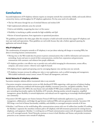 17
Conclusions
Successful deployment of IP telephony solutions requires an enterprise network that consistently, reliably, and securely delivers
connectivity, latency, and throughput for IP telephony applications. Five key areas need to be addressed:
• The last 100 meters through the use of switched Ethernet and wireless LAN
• QoS implemented uniformly across the network
• End-to-end reliability, recognizing that time is of the essence
• Flexibility in interfacing to public networks for high availability and QoS
• Review of internal operations, from organization to operational procedures
The guidelines provided in this white paper allow the enterprise to build real-world networks that support IP telephony and
meet user needs and expectations. These guidelines are real-world, because they take a holistic approach spanning the
application and network design.
Why IP telephony?
The transformation of enterprise networks to IP telephony is not just about reducing toll charges or recreating PBXs, but
about re-inventing business communications:
• Moving voice to the Web model does for person-to-person communications what it did for information and transaction
networking. It puts end users in control of their communications, enriches how corporations and governments
communicate with customers, and enhances how people collaborate.
• IP telephony provides a cost-effective way to provide voice and unified messaging for telecommuters, remote offices,
campuses, and contact centers—wherever users might be located.
• IP telephony lowers capital and operating costs by converging disparate voice and data onto one network.
• IP telephony increases revenues by adding new value to voice applications, such as unified messaging and management,
Web-enabled multimedia contact centers, remote PC-based call management, and more.
Nortel Networks IP telephony solutions
Succession enterprise solutions deliver incremental value to any network:
• Succession enterprise communication servers are fully distributed IP PBXs supporting a wide spectrum of industry-leading
applications and features combined with business-grade reliability, investment protection, and global availability. Nortel
Networks Succession CSE 1000 is the most feature rich and reliable IP PBX system available for enterprise customers. Its
peer networking functionality exploits the flexibility of IP networks, allowing seamless network integration, simplified
management, greater flexibility in network deployment, and reduced costs for supporting an increasingly distributed global
user community.
• Succession CSE MX supports new Session Initiation Protocol (SIP)-based multimedia applications (e.g. presence
management, collaboration), and bridges the gap between traditional PBXs and next-generation networks. Succession CSE
MX brings a new level of feature functionality, scalability, and reliability to converged enterprise networks of all sizes.
• Meridian 1 and Norstar are the world leading office communications systems with over 43 million lines installed. IP enabling
the Meridian 1 represents the smoothest evolution path to IP telephony with full investment protection for existing features,
telephones, and equipment. Meridian 1 is evolving into an IP-based communications system with all equipment distributable
over an IP converged network. Nortel Networks continues to invest in both Meridian and Norstar, and provides investment
protection as our customers move towards IP telephony.
 