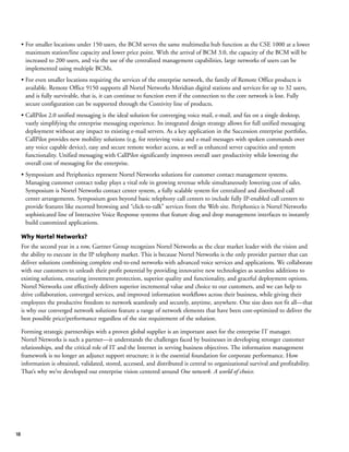 18
• For smaller locations under 150 users, the BCM serves the same multimedia hub function as the CSE 1000 at a lower
maximum station/line capacity and lower price point. With the arrival of BCM 3.0, the capacity of the BCM will be
increased to 200 users, and via the use of the centralized management capabilities, large networks of users can be
implemented using multiple BCMs.
• For even smaller locations requiring the services of the enterprise network, the family of Remote Office products is
available. Remote Office 9150 supports all Nortel Networks Meridian digital stations and services for up to 32 users,
and is fully survivable, that is, it can continue to function even if the connection to the core network is lost. Fully
secure configuration can be supported through the Contivity line of products.
• CallPilot 2.0 unified messaging is the ideal solution for converging voice mail, e-mail, and fax on a single desktop,
vastly simplifying the enterprise messaging experience. Its integrated design strategy allows for full unified messaging
deployment without any impact to existing e-mail servers. As a key application in the Succession enterprise portfolio,
CallPilot provides new mobility solutions (e.g. for retrieving voice and e-mail messages with spoken commands over
any voice capable device), easy and secure remote worker access, as well as enhanced server capacities and system
functionality. Unified messaging with CallPilot significantly improves overall user productivity while lowering the
overall cost of messaging for the enterprise.
• Symposium and Periphonics represent Nortel Networks solutions for customer contact management systems.
Managing customer contact today plays a vital role in growing revenue while simultaneously lowering cost of sales.
Symposium is Nortel Networks contact center system, a fully scalable system for centralized and distributed call
center arrangements. Symposium goes beyond basic telephony call centers to include fully IP-enabled call centers to
provide features like escorted browsing and “click-to-talk” services from the Web site. Periphonics is Nortel Networks
sophisticated line of Interactive Voice Response systems that feature drag and drop management interfaces to instantly
build customized applications.
Why Nortel Networks?
For the second year in a row, Gartner Group recognizes Nortel Networks as the clear market leader with the vision and
the ability to execute in the IP telephony market. This is because Nortel Networks is the only provider partner that can
deliver solutions combining complete end-to-end networks with advanced voice services and applications. We collaborate
with our customers to unleash their profit potential by providing innovative new technologies as seamless additions to
existing solutions, ensuring investment protection, superior quality and functionality, and graceful deployment options.
Nortel Networks cost effectively delivers superior incremental value and choice to our customers, and we can help to
drive collaboration, converged services, and improved information workflows across their business, while giving their
employees the productive freedom to network seamlessly and securely, anytime, anywhere. One size does not fit all—that
is why our converged network solutions feature a range of network elements that have been cost-optimized to deliver the
best possible price/performance regardless of the size requirement of the solution.
Forming strategic partnerships with a proven global supplier is an important asset for the enterprise IT manager.
Nortel Networks is such a partner—it understands the challenges faced by businesses in developing stronger customer
relationships, and the critical role of IT and the Internet in serving business objectives. The information management
framework is no longer an adjunct support structure; it is the essential foundation for corporate performance. How
information is obtained, validated, stored, accessed, and distributed is central to organizational survival and profitability.
That’s why we’ve developed our enterprise vision centered around One network. A world of choice.
 