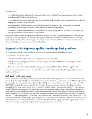 Nortel Networks:
• Has exhibited technology and standards leadership in critical areas, including IP and high performance QoS-enabled
networking and IP telephony and applications.
• Has a broad experience base in applications and their networking needs, through its own enterprise network as well as by
working with customers across industries.
• Is a proven supplier of highly scalable, reliable multiservice networks supporting voice and data over packet-based
technologies, whose products are certified to work with carrier services on a global basis.
• Follows strict software and hardware design methodologies for highest quality products, and delivers 7x24 support and a
full range of professional services offered on a global basis.
Initially, the Nortel Networks strategy means fewer network elements and better capacity management and utilization. The
results will be seen in lower total cost of ownership and greater flexibility and performance when deploying IP telephony.
Ultimately, the rewards will be seen in enterprise evolution to a more profitable and efficient business model that permeates
all aspects of the business and its relations with all stakeholders.
Appendix: IP telephony application design best practices
An IP telephony system is a hardware/software solution that is made up of a set of four logical functions:
• IP telephones and PC soft clients
• Communications Servers (also called Call Management servers or Gatekeepers)
• Media Gateways providing flexible network access (for example, via traditional PBXs, the PSTN, the public wireless
network, and beyond)
• Application Servers (for example, unified messaging, conferencing, and SIP-enabled collaborative applications)
These functions are distributed across an enterprise IP network, with extended reach and mobility provided over wireless
LANs and the Internet.
High-quality multi-mode codecs
Codec choice sets the bar for best achievable call quality and drives bandwidth requirements. The two most common codecs
used in IP telephony (including Nortel Networks Succession solutions) are G.711 (at 64 kbps) and G.729A (at 8 kbps). These
bit rates are for the voice payload alone, and exclude Layer 2 (Ethernet or Frame Relay), Layer 3 (IP) and Layer 4 and above
(UDP, RTP) overheads. The general tradeoff is that the greater the compression rate, the greater the added delay. More
specifically, G.729-based systems can use up to 50 percent of the delay budget—five times more than G.711-based systems.
Most IP telephony systems support voice activity detection, which suppresses packet transport during silent periods and can
result in 40 percent fewer packets being sent. Most IP telephones support both of these codecs and negotiate which codec is
optimal for a given call. For example, over the WAN, bandwidth is expensive and, depending upon the amount of bandwidth
available, G.729A may be preferred. On the other hand, interfacing into circuit-switched networks is best handled with G.711
to minimize the hit on the delay budget, given the general lack of knowledge of what additional delays will be incurred on the
end-to-end connection. (Perhaps the remote end is another IP telephony system requiring the traffic to go through another
codec.) Codec usage has a significant impact on network engineering of the IP network.
19
 