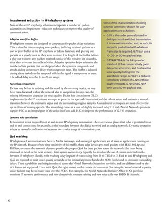 20
Impairment reduction in IP telephony systems
State-of-the-art IP telephony solutions incorporate a number of packet-
adaptation and impairment-reduction techniques to improve the quality of
communications.
Adaptive user/jitter buffers
IP telephony systems are designed to compensate for packet delay variations.
This is done by time-stamping voice packets, buffering received packets in a
user or jitter buffer in the IP telephone or Media Gateway, and playing out
packets in a speech burst as they were received. The length of the buffer defines
a play-out window; any packets received outside of this window are discarded,
since they arrive too late to be of value. Adaptive operation helps minimize the
number of late packets that are dropped when the system is congested, and
avoids adding unnecessary delay when congestion eases. The buffer is adjusted
during silent periods so the temporal shift in the signal is transparent to users.
The added delay is in the 1- to 20-ms range.
Packet loss concealment
Packets may be late in arriving and discarded by the receiving device, or may
have been discarded within the network due to congestion. In any case, the
missing information degrades the voice quality. Packet loss concealment (PLC)
implemented in the IP telephone attempts to preserve the spectral characteristics of the talker’s voice and maintain a smooth
transition between the estimated signal and the surrounding original samples. Concealment techniques are most effective for
up to 60 ms of missing speech. This smoothing comes at a cost of slightly increased delay (10 ms). Nortel Networks products
support PLC as an integral part of the codec itself and add PLC to improve the performance of G.711 operation.
Dynamic echo cancellation
Echo control is not required over an end-to-end IP telephony connection. There are various places that echo is generated in an
end-to-end connection; for example, at the boundary between the digital network and an analog network. Dynamic operation
adapts to network conditions and operates over a wide range of connection types.
QoS marking
IP telephones, Communications Servers, Media Gateways, and converged applications are all seen as applications running on
the IP network. Because of the time-sensitivity of this traffic, these edge devices pre-mark packets with IEEE 802.1p and
DiffServ, to ensure the network elements provide the proper QoS for these packets across the network (the latter being
discussed in detail in the next section). Inter-system connectivity typically has involved the use of circuit-switched trunks
between IP telephony islands, with resulting delay impacts of transcoding from IP to TDM to IP. End-to-end IP telephony and
QoS are required to meet voice quality demands in the limited/expensive bandwidth WAN world and to eliminate transcoding
delays. These capabilities are being introduced across the Nortel Networks Succession portfolio, and are differentiated by the
rich feature set supported. Even with QoS, the right answer under certain circumstances (for example, loss of network capacity
under failure) may be to route voice over the PSTN. For example, the Nortel Networks Remote Office 91XX portfolio
monitors IP network performance and non-disruptively reroutes existing and new voice calls over ISDN B channels.
Some of the characteristics of coding
schemes commonly chosen for VoIP
applications are as follows:
• G.711 is the codec generally used in
64-kbps circuit-switched transmission.
It is a waveform codec, and, as such, its
output is packetized with whatever
frame size is required. G.711 can use a
10-, 20-, or 30-ms payload size.
• G.729/G.729A is the 8-kbps codec
standard. It has comparatively good
delay characteristics, and has baseline
voice quality falling into the
acceptable range. G.729A is a reduced
complexity version of G.729 without
quality impacts. G.729 and G.729A
both use a 10-ms payload size.
 