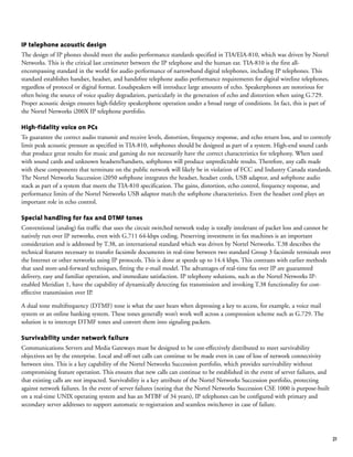 21
IP telephone acoustic design
The design of IP phones should meet the audio performance standards specified in TIA/EIA-810, which was driven by Nortel
Networks. This is the critical last centimeter between the IP telephone and the human ear. TIA-810 is the first all-
encompassing standard in the world for audio performance of narrowband digital telephones, including IP telephones. This
standard establishes handset, headset, and handsfree telephone audio performance requirements for digital wireline telephones,
regardless of protocol or digital format. Loudspeakers will introduce large amounts of echo. Speakerphones are notorious for
often being the source of voice quality degradation, particularly in the generation of echo and distortion when using G.729.
Proper acoustic design ensures high-fidelity speakerphone operation under a broad range of conditions. In fact, this is part of
the Nortel Networks i200X IP telephone portfolio.
High-fidelity voice on PCs
To guarantee the correct audio transmit and receive levels, distortion, frequency response, and echo return loss, and to correctly
limit peak acoustic pressure as specified in TIA-810, softphones should be designed as part of a system. High-end sound cards
that produce great results for music and gaming do not necessarily have the correct characteristics for telephony. When used
with sound cards and unknown headsets/handsets, softphones will produce unpredictable results. Therefore, any calls made
with these components that terminate on the public network will likely be in violation of FCC and Industry Canada standards.
The Nortel Networks Succession i2050 softphone integrates the headset, headset cords, USB adaptor, and softphone audio
stack as part of a system that meets the TIA-810 specification. The gains, distortion, echo control, frequency response, and
performance limits of the Nortel Networks USB adaptor match the softphone characteristics. Even the headset cord plays an
important role in echo control.
Special handling for fax and DTMF tones
Conventional (analog) fax traffic that uses the circuit switched network today is totally intolerant of packet loss and cannot be
natively run over IP networks, even with G.711 64-kbps coding. Preserving investment in fax machines is an important
consideration and is addressed by T.38, an international standard which was driven by Nortel Networks. T.38 describes the
technical features necessary to transfer facsimile documents in real-time between two standard Group 3 facsimile terminals over
the Internet or other networks using IP protocols. This is done at speeds up to 14.4 kbps. This contrasts with earlier methods
that used store-and-forward techniques, fitting the e-mail model. The advantages of real-time fax over IP are guaranteed
delivery, easy and familiar operation, and immediate satisfaction. IP telephony solutions, such as the Nortel Networks IP-
enabled Meridian 1, have the capability of dynamically detecting fax transmission and invoking T.38 functionality for cost-
effective transmission over IP.
A dual tone multifrequency (DTMF) tone is what the user hears when depressing a key to access, for example, a voice mail
system or an online banking system. These tones generally won’t work well across a compression scheme such as G.729. The
solution is to intercept DTMF tones and convert them into signaling packets.
Survivability under network failure
Communications Servers and Media Gateways must be designed to be cost-effectively distributed to meet survivability
objectives set by the enterprise. Local and off-net calls can continue to be made even in case of loss of network connectivity
between sites. This is a key capability of the Nortel Networks Succession portfolio, which provides survivability without
compromising feature operation. This ensures that new calls can continue to be established in the event of server failures, and
that existing calls are not impacted. Survivability is a key attribute of the Nortel Networks Succession portfolio, protecting
against network failures. In the event of server failures (noting that the Nortel Networks Succession CSE 1000 is purpose-built
on a real-time UNIX operating system and has an MTBF of 34 years), IP telephones can be configured with primary and
secondary server addresses to support automatic re-registration and seamless switchover in case of failure.
 