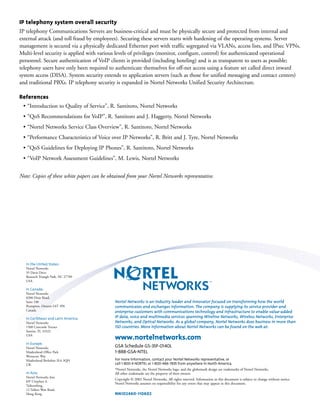 IP telephony system overall security
IP telephony Communications Servers are business-critical and must be physically secure and protected from internal and
external attack (and toll fraud by employees). Securing these servers starts with hardening of the operating systems. Server
management is secured via a physically dedicated Ethernet port with traffic segregated via VLANs, access lists, and IPsec VPNs.
Multi-level security is applied with various levels of privileges (monitor, configure, control) for authenticated operational
personnel. Secure authentication of VoIP clients is provided (including hoteling) and is as transparent to users as possible;
telephony users have only been required to authenticate themselves for off-net access using a feature set called direct inward
system access (DISA). System security extends to application servers (such as those for unified messaging and contact centers)
and traditional PBXs. IP telephony security is expanded in Nortel Networks Unified Security Architecture.
References
• “Introduction to Quality of Service”, R. Santitoro, Nortel Networks
• “QoS Recommendations for VoIP”, R. Santitoro and J. Haggerty, Nortel Networks
• “Nortel Networks Service Class Overview”, R. Santitoro, Nortel Networks
• “Performance Characteristics of Voice over IP Networks”, R. Britt and J. Tyre, Nortel Networks
• “QoS Guidelines for Deploying IP Phones”, R. Santitoro, Nortel Networks
• “VoIP Network Assessment Guidelines”, M. Lewis, Nortel Networks
Note: Copies of these white papers can be obtained from your Nortel Networks representative.
Nortel Networks is an industry leader and innovator focused on transforming how the world
communicates and exchanges information. The company is supplying its service provider and
enterprise customers with communications technology and infrastructure to enable value-added
IP data, voice and multimedia services spanning Wireline Networks, Wireless Networks, Enterprise
Networks, and Optical Networks. As a global company, Nortel Networks does business in more than
150 countries. More information about Nortel Networks can be found on the web at:
www.nortelnetworks.com
GSA Schedule GS-35F-0140L
1-888-GSA-NTEL
For more information, contact your Nortel Networks representative, or
call 1-800-4 NORTEL or 1-800-466-7835 from anywhere in North America.
*Nortel Networks, the Nortel Networks logo, and the globemark design are trademarks of Nortel Networks.
All other trademarks are the property of their owners
Copyright © 2002 Nortel Networks. All rights reserved. Information in this document is subject to change without notice.
Nortel Networks assumes no responsibility for any errors that may appear in this document.
NN102460-110602
In the United States:
Nortel Networks
35 Davis Drive
Research Triangle Park, NC 27709
USA
In Canada:
Nortel Networks
8200 Dixie Road,
Suite 100
Brampton, Ontario L6T 5P6
Canada
In Caribbean and Latin America:
Nortel Networks
1500 Concorde Terrace
Sunrise, FL 33323
USA
In Europe:
Nortel Networks
Maidenhead Office Park
Westacott Way
Maidenhead Berkshire SL6 3QH
UK
In Asia:
Nortel Networks Asia
6/F Cityplaza 4,
Taikooshing,
12 Taikoo Wan Road,
Hong Kong
 