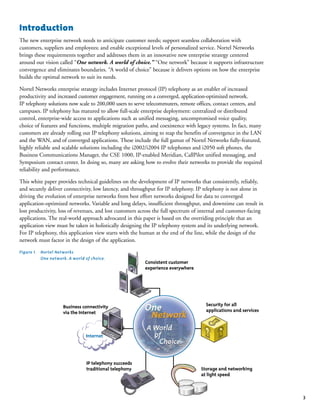 3
Introduction
The new enterprise network needs to anticipate customer needs; support seamless collaboration with
customers, suppliers and employees; and enable exceptional levels of personalized service. Nortel Networks
brings these requirements together and addresses them in an innovative new enterprise strategy centered
around our vision called “One network. A world of choice.” “One network” because it supports infrastructure
convergence and eliminates boundaries. “A world of choice” because it delivers options on how the enterprise
builds the optimal network to suit its needs.
Nortel Networks enterprise strategy includes Internet protocol (IP) telephony as an enabler of increased
productivity and increased customer engagement, running on a converged, application-optimized network.
IP telephony solutions now scale to 200,000 users to serve telecommuters, remote offices, contact centers, and
campuses. IP telephony has matured to allow full-scale enterprise deployment: centralized or distributed
control, enterprise-wide access to applications such as unified messaging, uncompromised voice quality,
choice of features and functions, multiple migration paths, and coexistence with legacy systems. In fact, many
customers are already rolling out IP telephony solutions, aiming to reap the benefits of convergence in the LAN
and the WAN, and of converged applications. These include the full gamut of Nortel Networks fully-featured,
highly reliable and scalable solutions including the i2002/i2004 IP telephones and i2050 soft phones, the
Business Communications Manager, the CSE 1000, IP-enabled Meridian, CallPilot unified messaging, and
Symposium contact center. In doing so, many are asking how to evolve their networks to provide the required
reliability and performance.
This white paper provides technical guidelines on the development of IP networks that consistently, reliably,
and securely deliver connectivity, low latency, and throughput for IP telephony. IP telephony is not alone in
driving the evolution of enterprise networks from best effort networks designed for data to converged
application-optimized networks. Variable and long delays, insufficient throughput, and downtime can result in
lost productivity, loss of revenues, and lost customers across the full spectrum of internal and customer-facing
applications. The real-world approach advocated in this paper is based on the overriding principle that an
application view must be taken in holistically designing the IP telephony system and its underlying network.
For IP telephony, this application view starts with the human at the end of the line, while the design of the
network must factor in the design of the application.
Consistent customer
experience everywhere
Security for all
applications and services
Business connectivity
via the Internet
Storage and networking
at light speed
IP telephony succeeds
traditional telephony
Internet
Figure 1. Nortel Networks
One network. A world of choice.
 