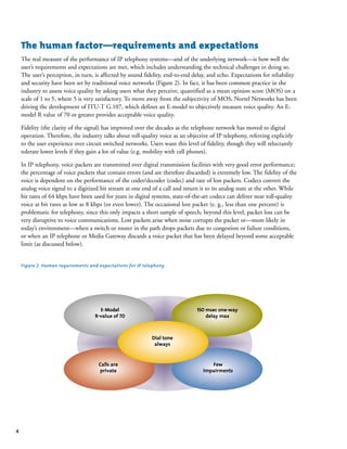 4
The human factor—requirements and expectations
The real measure of the performance of IP telephony systems—and of the underlying network—is how well the
user’s requirements and expectations are met, which includes understanding the technical challenges in doing so.
The user’s perception, in turn, is affected by sound fidelity, end-to-end delay, and echo. Expectations for reliability
and security have been set by traditional voice networks (Figure 2). In fact, it has been common practice in the
industry to assess voice quality by asking users what they perceive, quantified as a mean opinion score (MOS) on a
scale of 1 to 5, where 5 is very satisfactory. To move away from the subjectivity of MOS, Nortel Networks has been
driving the development of ITU-T G.107, which defines an E-model to objectively measure voice quality. An E-
model R value of 70 or greater provides acceptable voice quality.
Fidelity (the clarity of the signal) has improved over the decades as the telephone network has moved to digital
operation. Therefore, the industry talks about toll-quality voice as an objective of IP telephony, referring explicitly
to the user experience over circuit switched networks. Users want this level of fidelity, though they will reluctantly
tolerate lower levels if they gain a lot of value (e.g. mobility with cell phones).
In IP telephony, voice packets are transmitted over digital transmission facilities with very good error performance;
the percentage of voice packets that contain errors (and are therefore discarded) is extremely low. The fidelity of the
voice is dependent on the performance of the coder/decoder (codec) and rate of lost packets. Codecs convert the
analog voice signal to a digitized bit stream at one end of a call and return it to its analog state at the other. While
bit rates of 64 kbps have been used for years in digital systems, state-of-the-art codecs can deliver near toll-quality
voice at bit rates as low as 8 kbps (or even lower). The occasional lost packet (e. g., less than one percent) is
problematic for telephony, since this only impacts a short sample of speech; beyond this level, packet loss can be
very disruptive to voice communications. Lost packets arise when noise corrupts the packet or—more likely in
today’s environment—when a switch or router in the path drops packets due to congestion or failure conditions,
or when an IP telephone or Media Gateway discards a voice packet that has been delayed beyond some acceptable
limit (as discussed below).
Figure 2. Human requirements and expectations for IP telephony
Dial tone
always
150 msec one-way
delay max
Few
impairments
Calls are
private
E-Model
R-value of 70
 