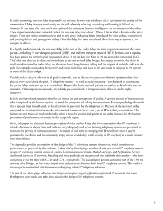5
In audio streaming, one-way delay is generally not an issue. In two-way telephony, delay can impair the quality of the
conversation. Delay destroys simultaneity on the call, adversely affecting turn-taking and making it difficult to
interrupt. It can even affect one user’s perception of the politeness, honesty, intelligence, or attentiveness of the other.
These impairments become noticeable when the one-way delay rises above 150 ms. This is what is known as the delay
budget. There are various contributors to end-to-end delay, including delays introduced by voice codecs, transmission
and queuing delays, and propagation delays. Once the delay has been introduced, there is no way to remove it, or
mitigate its effects.
In a lightly loaded network, the one-way delay is the sum of the codec delay; the time required to transmit the voice
packet—including IP, user datagram protocol [UDP], and realtime transport protocol [RTP] headers—on a hop-by-
hop basis across the network; plus propagation delay (5 ms per km over fiber or 30 ms across the continental U.S.).
That’s the best that can be done and contributes to the end-to-end delay budget. In campus networks, this delay is
small and dominated by codec delay; on the other hand, long-distance calling and the impact of multiple codecs in the
path (for example, transcoding between IP and circuit switching and back to IP) can result in using up to 50 percent
or more of the delay budget.
Variable packet delay is inherent in all packet networks, due to the receive-queue-and-forward operation that takes
place at every node along the path. IP telephony systems—as well as audio streaming—are designed to compensate
for packet delay variations up to a certain limit. Beyond this limit, received packets are too late to be of value and are
discarded. If this happens occasionally, it probably goes unnoticed. If it happens more often, it can be highly
disruptive.
Echo is another related parameter that has an impact on user perceptions of quality. A certain amount of instantaneous
echo is required by the human speaker, to avoid the perception of talking into emptiness. Human psychology demands
that a speaker hear himself speak, so local sidetone is generated by the telephone set. Because of the increased delay
compared to circuit-switched networks, echo control is essential for certain types of IP telephony connections. The
human ear and brain can mask undesirable echo; it must be quieter and quieter as the delay increases for the human
perception of performance to remain in the acceptable region.
So far, this paper has discussed human perception of voice quality. Users also have expectations that IP telephony is
reliable (dial tone is always there and calls are rarely dropped) and secure (existing telephony systems are perceived to
maintain the privacy of communications). The nature of dial-tone is changing with IP telephony since it can be
generated by the device and not necessarily imply service availability; while security in IP telephony is a much broader
issue than privacy.
The Appendix provides an overview of the design of the IP telephony systems themselves, which contribute to
performance as perceived by the end user. It does this by identifying a number of best practices of IP telephony system
design. IP telephony systems consist of clients, Communications Servers, Media Gateways, and Applications Servers
distributed across an IP network. Signaling and voice payloads are encapsulated into relatively short packets—the latter
consuming 24 or 80 kbps with G.729 and G.711 respectively. The packetization process consumes part of the 150-ms
one-way delay budget, as do various impairment reduction mechanisms built into IP telephony systems. The reader is
encouraged to understand this dimension in designing robust IP telephony solutions.
The rest of the white paper addresses the design and engineering of application-optimized IP networks that meet
IP telephony user needs, and takes into account the design of IP telephony systems.
 