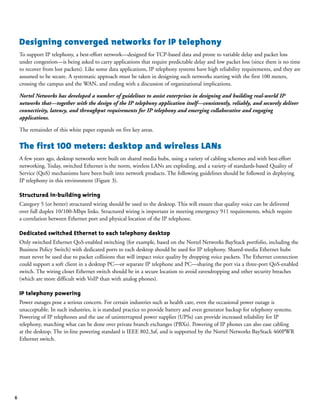 6
Designing converged networks for IP telephony
To support IP telephony, a best-effort network—designed for TCP-based data and prone to variable delay and packet loss
under congestion—is being asked to carry applications that require predictable delay and low packet loss (since there is no time
to recover from lost packets). Like some data applications, IP telephony systems have high reliability requirements, and they are
assumed to be secure. A systematic approach must be taken in designing such networks starting with the first 100 meters,
crossing the campus and the WAN, and ending with a discussion of organizational implications.
Nortel Networks has developed a number of guidelines to assist enterprises in designing and building real-world IP
networks that—together with the design of the IP telephony application itself—consistently, reliably, and securely deliver
connectivity, latency, and throughput requirements for IP telephony and emerging collaborative and engaging
applications.
The remainder of this white paper expands on five key areas.
The first 100 meters: desktop and wireless LANs
A few years ago, desktop networks were built on shared media hubs, using a variety of cabling schemes and with best-effort
networking. Today, switched Ethernet is the norm, wireless LANs are exploding, and a variety of standards-based Quality of
Service (QoS) mechanisms have been built into network products. The following guidelines should be followed in deploying
IP telephony in this environment (Figure 3).
Structured in-building wiring
Category 5 (or better) structured wiring should be used to the desktop. This will ensure that quality voice can be delivered
over full duplex 10/100-Mbps links. Structured wiring is important in meeting emergency 911 requirements, which require
a correlation between Ethernet port and physical location of the IP telephone.
Dedicated switched Ethernet to each telephony desktop
Only switched Ethernet QoS-enabled switching (for example, based on the Nortel Networks BayStack portfolio, including the
Business Policy Switch) with dedicated ports to each desktop should be used for IP telephony. Shared-media Ethernet hubs
must never be used due to packet collisions that will impact voice quality by dropping voice packets. The Ethernet connection
could support a soft client in a desktop PC—or separate IP telephone and PC—sharing the port via a three-port QoS-enabled
switch. The wiring closet Ethernet switch should be in a secure location to avoid eavesdropping and other security breaches
(which are more difficult with VoIP than with analog phones).
IP telephony powering
Power outages pose a serious concern. For certain industries such as health care, even the occasional power outage is
unacceptable. In such industries, it is standard practice to provide battery and even generator backup for telephony systems.
Powering of IP telephones and the use of uninterrupted power supplies (UPSs) can provide increased reliability for IP
telephony, matching what can be done over private branch exchanges (PBXs). Powering of IP phones can also ease cabling
at the desktop. The in-line powering standard is IEEE 802.3af, and is supported by the Nortel Networks BayStack 460PWR
Ethernet switch.
 